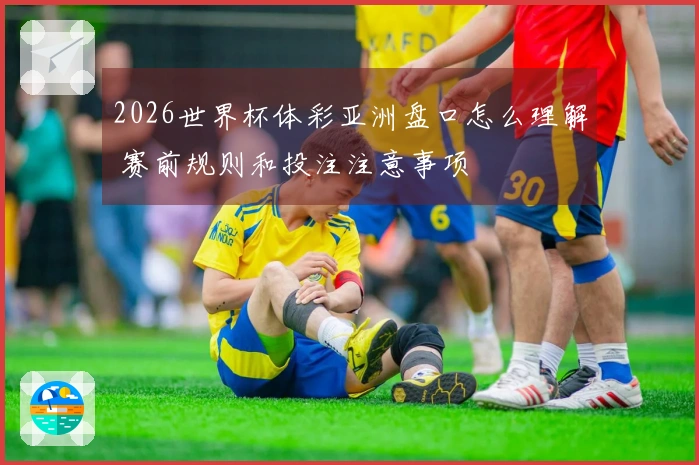2026世界杯体彩亚洲盘口怎么理解 赛前规则和投注注意事项